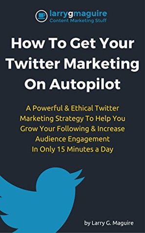 Read Online How To Get Your Twitter Marketing On Autopilot: A Powerful & Ethical Twitter Marketing Strategy To Help You Grow Your Following & Increase Audience Engagement In Only 15 Minutes a Day - Larry G. Maguire file in PDF