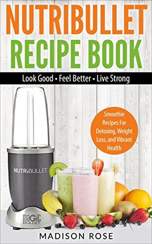 Download Nutribullet Recipe Book: Smoothie Recipes For Detoxing, Weight Loss, and Vibrant Health - Look Good - Feel Good - Live Strong - Madison Rose file in PDF