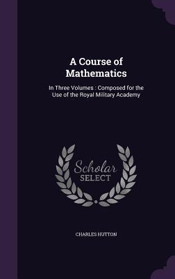 Read Online A Course of Mathematics: In Three Volumes: Composed for the Use of the Royal Military Academy - Charles Hutton | PDF