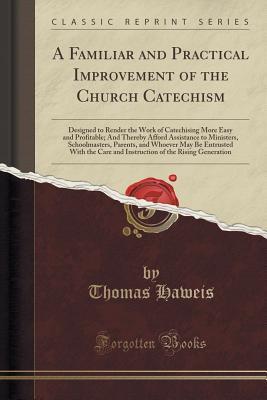 Full Download A Familiar and Practical Improvement of the Church Catechism: Designed to Render the Work of Catechising More Easy and Profitable; And Thereby Afford Assistance to Ministers, Schoolmasters, Parents, and Whoever May Be Entrusted with the Care and Instructi - Thomas Haweis | ePub