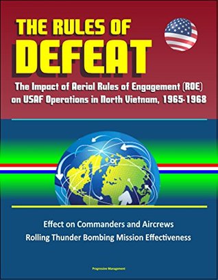 Read The Rules of Defeat: The Impact of Aerial Rules of Engagement (ROE) on USAF Operations in North Vietnam, 1965-1968, Effect on Commanders and Aircrews, Rolling Thunder Bombing Mission Effectiveness - U.S. Government file in PDF