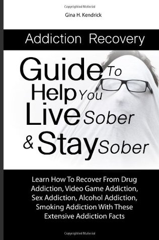 Full Download Addiction Recovery Guide To Help You Live Sober & Stay Sober: Learn How To Recover From Drug Addiction, Video Game Addiction, Sex Addiction, Alcohol  With These Extensive Addiction Facts - Gina H. Kendrick | PDF