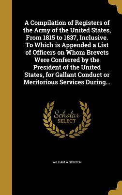Read A Compilation of Registers of the Army of the United States, from 1815 to 1837, Inclusive. to Which Is Appended a List of Officers on Whom Brevets Were Conferred by the President of the United States, for Gallant Conduct or Meritorious Services During - William A. Gordon | PDF