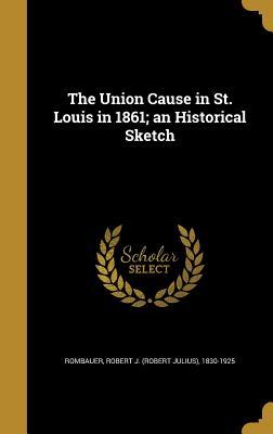 Read Online The Union Cause in St. Louis in 1861; An Historical Sketch - Robert J 1830-1925 Rombauer file in PDF