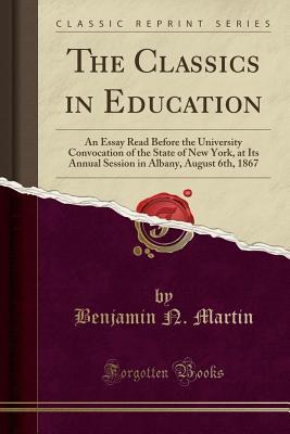 Read Online The Classics in Education: An Essay Read Before the University Convocation of the State of New York, at Its Annual Session in Albany, August 6th, 1867 (Classic Reprint) - Benjamin N Martin file in ePub