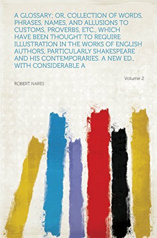 Full Download A Glossary; Or, Collection of Words, Phrases, Names, and Allusions to Customs, Proverbs, Etc., Which Have Been Thought to Require Illustration in the Works  a New Ed., With Considerab - Robert Nares | PDF