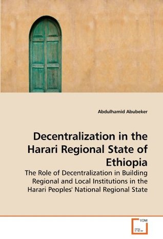 Full Download Decentralization in the Harari Regional State of Ethiopia: The Role of Decentralization in Building Regional and Local Institutions in the Harari Peoples' National Regional State - Abdulhamid Abubeker file in PDF