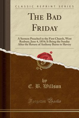 Full Download The Bad Friday: A Sermon Preached in the First Church, West Roxbury, June 4, 1854; It Being the Sunday After the Return of Anthony Burns to Slavery (Classic Reprint) - E B Willson file in ePub