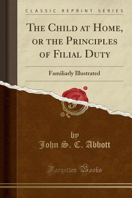 Read Online The Child at Home, or the Principles of Filial Duty: Familiarly Illustrated (Classic Reprint) - John S.C. Abbott | PDF