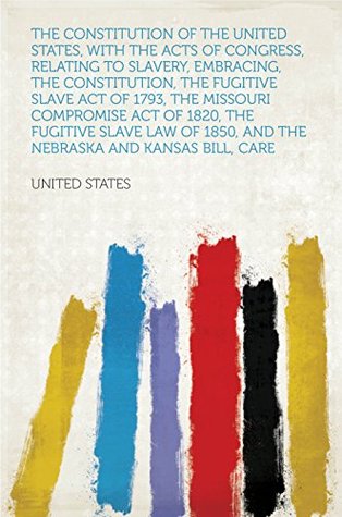Full Download The Constitution of the United States, With the Acts of Congress, Relating to Slavery, Embracing, the Constitution, the Fugitive Slave Act of 1793, the  1850, and the Nebraska and Kansas Bill - States file in PDF