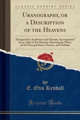Read Uranography, or a Description of the Heavens: Designed for Academies and Schools; Accompanied by an Atlas of the Heavens, Showing the Places of the Principal Stars, Clusters, and Nebulae (Classic Reprint) - E Otis Kendall | PDF