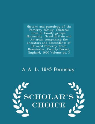 Download History and genealogy of the Pomeroy family : collateral lines in family groups, Normandy, Great Britain and America : comprising the ancestors and descendants of Eltweed Pomeroy from Beaminster, County Dorset, England, 1630: Volume pt 3 - Albert A. Pomeroy file in PDF