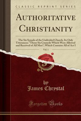 Read Authoritative Christianity, Vol. 1: The Six Synods of the Undivided Church, Its Only Utterances: Those Six Councils Which Were Allowed and Received of All Men; Which Contains All of ACT I (Classic Reprint) - James Chrystal | PDF