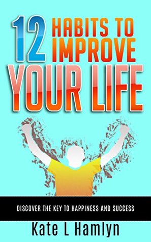 Full Download 12 HABITS TO IMPROVE YOUR LIFE: Discover the Key to Happiness and Success - Kate L. Hamlyn | PDF