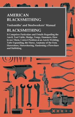 Read American Blacksmithing, Toolsmiths' and Steelworkers' Manual - It Comprises Particulars and Details Regarding:: The Anvil, Tool Table, Sledge, Tongs, Hammers, How to Use Them, Correct Position at an Anvil, Welding, Tube Expanding, the Horse, Anatomy of - Anonymous | PDF