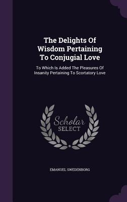 Full Download The Delights of Wisdom Pertaining to Conjugial Love: To Which Is Added the Pleasures of Insanity Pertaining to Scortatory Love - Emanuel Swedenborg | PDF