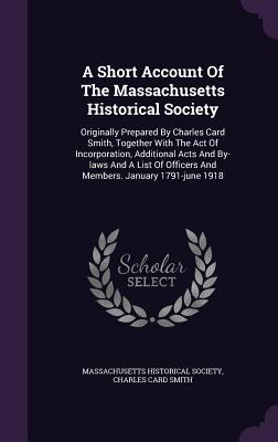 Read Online A Short Account of the Massachusetts Historical Society: Originally Prepared by Charles Card Smith, Together with the Act of Incorporation, Additional Acts and By-Laws and a List of Officers and Members. January 1791-June 1918 - Massachusetts Historical Society | ePub