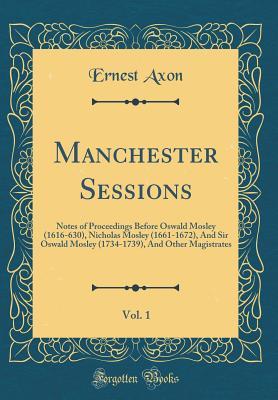 Full Download Manchester Sessions, Vol. 1: Notes of Proceedings Before Oswald Mosley (1616-630), Nicholas Mosley (1661-1672), and Sir Oswald Mosley (1734-1739), and Other Magistrates (Classic Reprint) - Ernest Axon | ePub