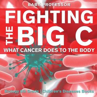 Read Fighting the Big C: What Cancer Does to the Body - Biology 6th Grade Children's Biology Books - Baby Professor file in ePub