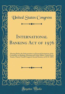 Read Online International Banking Act of 1976: Hearing Before the Subcommittee on Financial Institutions of the Committee on Banking, Housing and Urban Affairs, United States Senate, Ninety-Fourth Congress, Second Session, on H. R. 13876 (Classic Reprint) - U.S. Congress | ePub