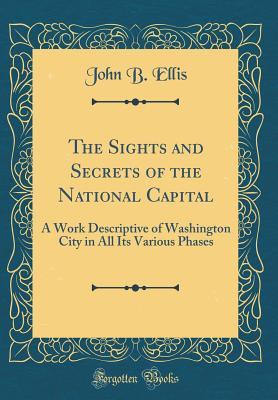 Read Online The Sights and Secrets of the National Capital: A Work Descriptive of Washington City in All Its Various Phases (Classic Reprint) - John B. Ellis file in PDF