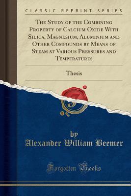 Read Online The Study of the Combining Property of Calcium Oxide with Silica, Magnesium, Aluminium and Other Compounds by Means of Steam at Various Pressures and Temperatures: Thesis (Classic Reprint) - Alexander William Beemer file in PDF