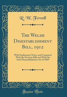 Full Download The Welsh Disestablishment Bill, 1912: With Explanatory Notes, and Compared with the Previous Bills and with the Irish Disestablishment Act of 1869 (Classic Reprint) - R.W. Fowell | PDF