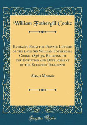 Read Online Extracts from the Private Letters of the Late Sir William Fothergill Cooke, 1836-39, Relating to the Invention and Development of the Electric Telegraph: Also, a Memoir (Classic Reprint) - William Fothergill Cooke file in ePub