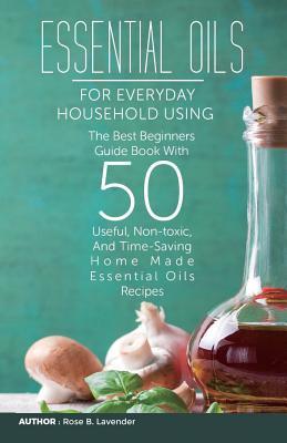 Read Online Essential Oils for Everyday Household Using: The Best Beginners Guide Book with 50 Useful, Non-Toxic, and Time-Saving Home Made Essential Oils Recipes - Rose B Lavender | PDF