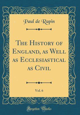 Read The History of England, as Well as Ecclesiastical as Civil, Vol. 6 (Classic Reprint) - Paul de Rapin file in ePub