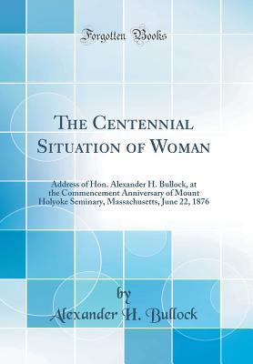 Read Online The Centennial Situation of Woman: Address of Hon. Alexander H. Bullock, at the Commencement Anniversary of Mount Holyoke Seminary, Massachusetts, June 22, 1876 (Classic Reprint) - Alexander H Bullock file in ePub