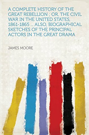 Download A Complete History of the Great Rebellion ; Or, the Civil War in the United States, 1861-1865  Also, Biographical Sketches of the Principal Actors in the Great Drama - James Moore | ePub