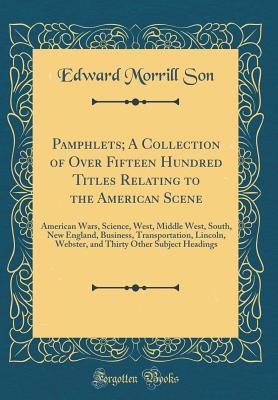 Read Online Pamphlets; A Collection of Over Fifteen Hundred Titles Relating to the American Scene: American Wars, Science, West, Middle West, South, New England, Business, Transportation, Lincoln, Webster, and Thirty Other Subject Headings (Classic Reprint) - Edward Morrill Son file in PDF