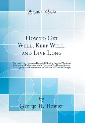 Full Download How to Get Well, Keep Well, and Live Long: The Every-Day Doctor; A Household Book of Practical Medicine, Containing a Full Account of the Diseases of the Human System, with Appropriate Remedies and a Collection of Valuable Receipts (Classic Reprint) - George H Hosmer file in ePub
