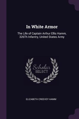 Read In White Armor: The Life of Captain Arthur Ellis Hamm, 326th Infantry, United States Army - Elizabeth Creevey Hamm | PDF