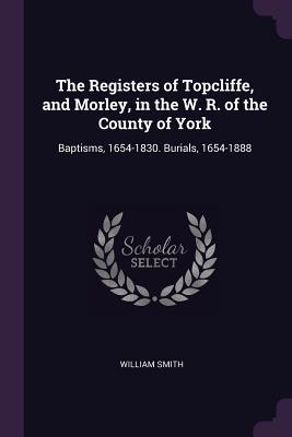 Download The Registers of Topcliffe, and Morley, in the W. R. of the County of York: Baptisms, 1654-1830. Burials, 1654-1888 - William Smith | PDF