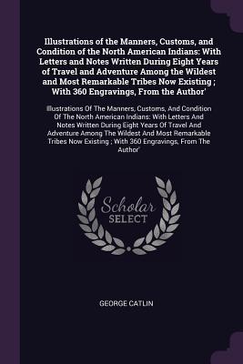 Read Online Illustrations of the Manners, Customs, and Condition of the North American Indians: With Letters and Notes Written During Eight Years of Travel and Adventure Among the Wildest and Most Remarkable Tribes Now Existing; With 360 Engravings, from the Autho - George Catlin file in ePub