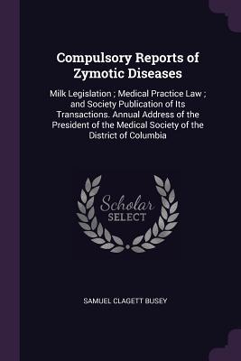Read Online Compulsory Reports of Zymotic Diseases: Milk Legislation; Medical Practice Law; And Society Publication of Its Transactions. Annual Address of the President of the Medical Society of the District of Columbia - Samuel Clagett Busey file in ePub