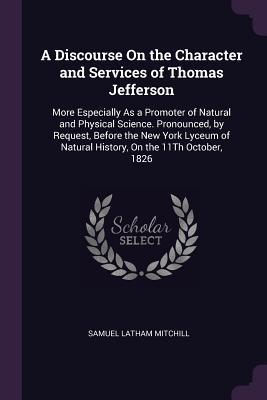 Full Download A Discourse on the Character and Services of Thomas Jefferson: More Especially as a Promoter of Natural and Physical Science. Pronounced, by Request, Before the New York Lyceum of Natural History, on the 11th October, 1826 - Samuel Latham Mitchill | ePub