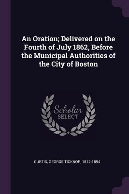 Full Download An Oration; Delivered on the Fourth of July 1862, Before the Municipal Authorities of the City of Boston - George Ticknor Curtis | PDF