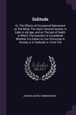 Read Online Solitude: Or, the Effects of Occasional Retirement on the Mind, the Heart, General Society, in Exile, in Old Age, and on the Bed of Death, in Which the Question Is Considered Whether It Is Easier to Live Virtuously in Society or in Solitude; Tr. from the - Johann Georg Zimmermann file in PDF
