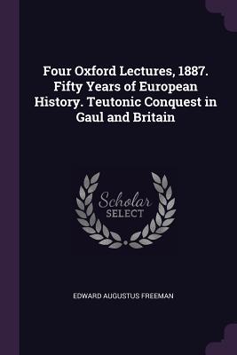 Read Online Four Oxford Lectures, 1887. Fifty Years of European History. Teutonic Conquest in Gaul and Britain - Edward Augustus Freeman file in PDF