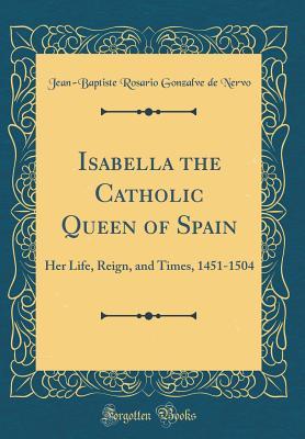 Full Download Isabella the Catholic Queen of Spain: Her Life, Reign, and Times, 1451-1504 (Classic Reprint) - Jean-Baptiste Rosario Gonzalve De Nervo file in PDF