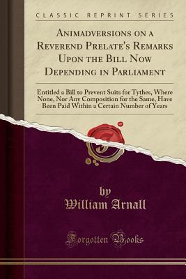 Full Download Animadversions on a Reverend Prelate's Remarks Upon the Bill Now Depending in Parliament: Entitled a Bill to Prevent Suits for Tythes, Where None, Nor Any Composition for the Same, Have Been Paid Within a Certain Number of Years (Classic Reprint) - William Arnall | PDF