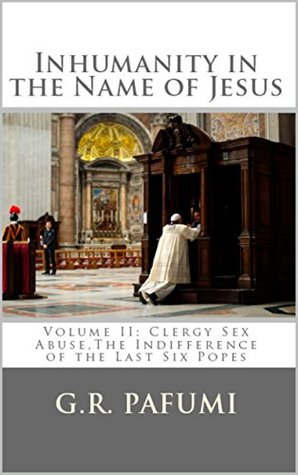 Read Online Inhumanity in the Name of Jesus: Volume II: Clergy Sex Abuse, The Indifference of the Last Six Popes - G.R. Pafumi | ePub