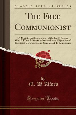 Download The Free Communionist: Or Unrestricted Communion of the Lord's Supper with All True Believers, Advocated; And Objections of Restricted Communionists, Considered: In Four Essays (Classic Reprint) - M W Alford | ePub
