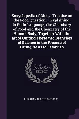 Download Encyclopedia of Diet; A Treatise on the Food Question  Explaining, in Plain Language, the Chemistry of Food and the Chemistry of the Human Body, Together with the Art of Uniting These Two Branches of Science in the Process of Eating, So as to Establish - Eugene Christian | ePub