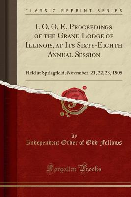 Full Download I. O. O. F., Proceedings of the Grand Lodge of Illinois, at Its Sixty-Eighth Annual Session: Held at Springfield, November, 21, 22, 23, 1905 (Classic Reprint) - Independent Order of Odd Fellows file in PDF