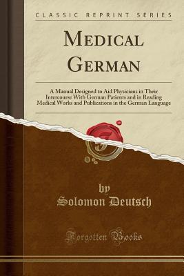 Read Online Medical German: A Manual Designed to Aid Physicians in Their Intercourse with German Patients and in Reading Medical Works and Publications in the German Language (Classic Reprint) - Solomon Deutsch | PDF