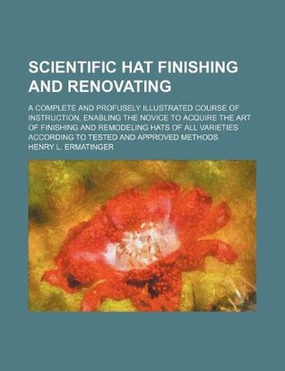 Read Scientific Hat Finishing and Renovating; A Complete and Profusely Illustrated Course of Instruction, Enabling the Novice to Acquire the Art of Finishi - Henry L. Ermatinger | PDF